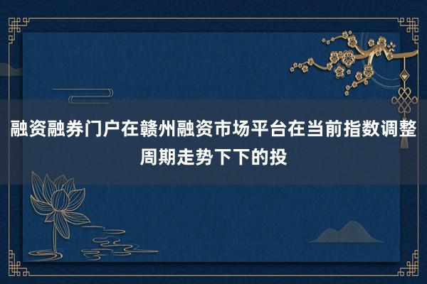 融资融券门户在赣州融资市场平台在当前指数调整周期走势下下的投