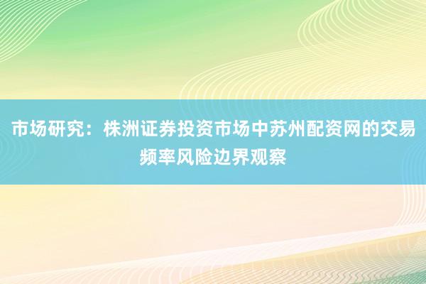 市场研究：株洲证券投资市场中苏州配资网的交易频率风险边界观察