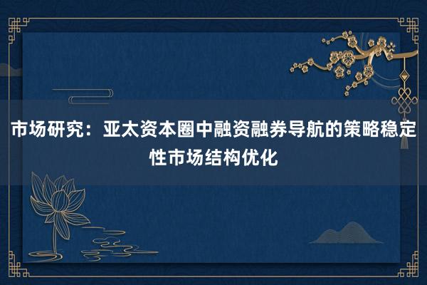 市场研究：亚太资本圈中融资融券导航的策略稳定性市场结构优化