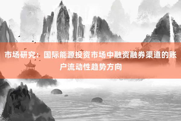 市场研究：国际能源投资市场中融资融券渠道的账户流动性趋势方向
