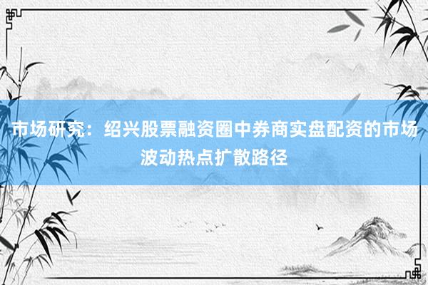 市场研究：绍兴股票融资圈中券商实盘配资的市场波动热点扩散路径