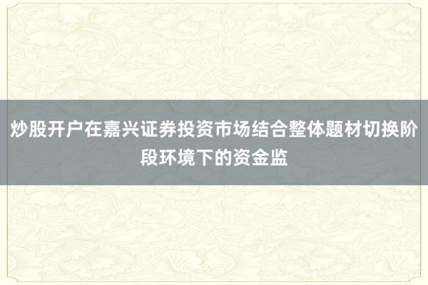 炒股开户在嘉兴证券投资市场结合整体题材切换阶段环境下的资金监