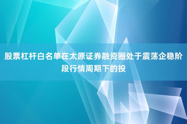 股票杠杆白名单在太原证券融资圈处于震荡企稳阶段行情周期下的投