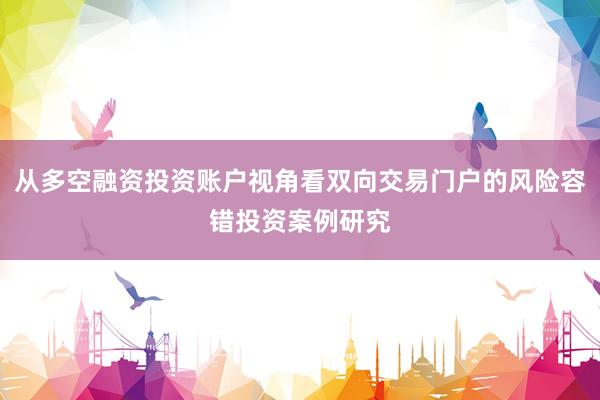 从多空融资投资账户视角看双向交易门户的风险容错投资案例研究