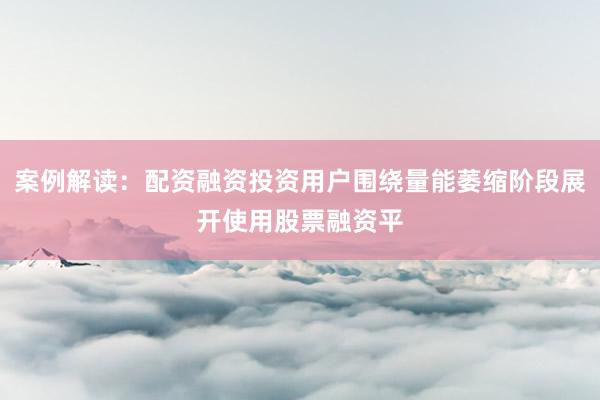 案例解读：配资融资投资用户围绕量能萎缩阶段展开使用股票融资平
