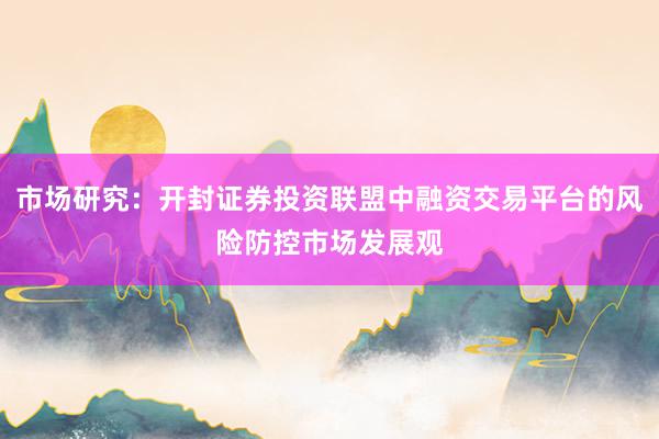 市场研究：开封证券投资联盟中融资交易平台的风险防控市场发展观