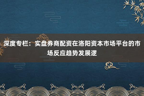 深度专栏：实盘券商配资在洛阳资本市场平台的市场反应趋势发展逻