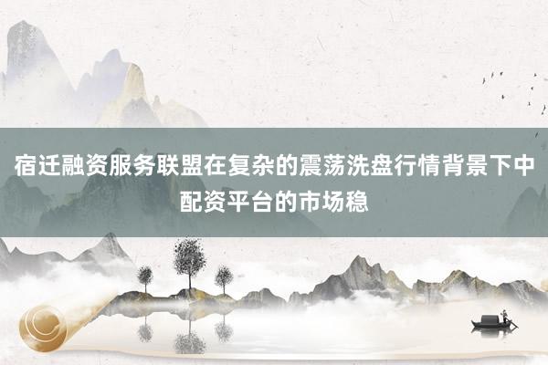 宿迁融资服务联盟在复杂的震荡洗盘行情背景下中配资平台的市场稳