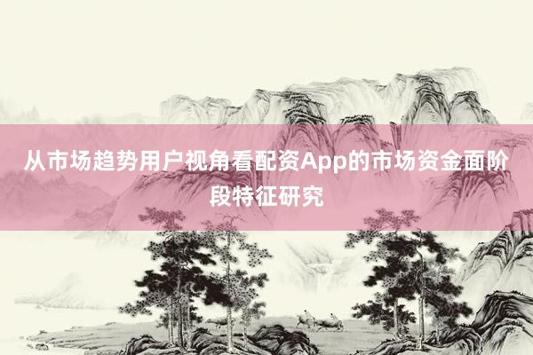 从市场趋势用户视角看配资App的市场资金面阶段特征研究