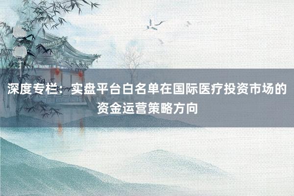 深度专栏：实盘平台白名单在国际医疗投资市场的资金运营策略方向