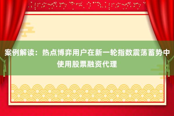 案例解读：热点博弈用户在新一轮指数震荡蓄势中使用股票融资代理