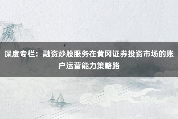 深度专栏：融资炒股服务在黄冈证券投资市场的账户运营能力策略路