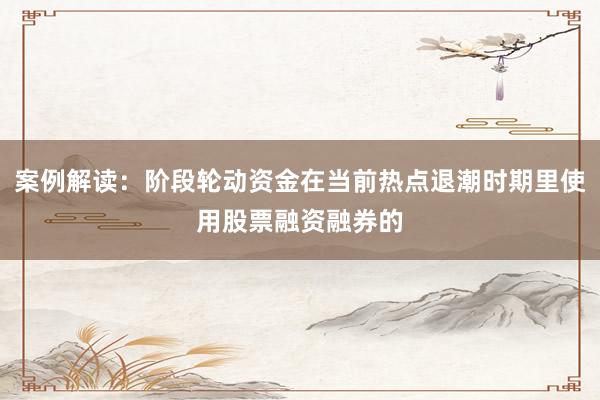 案例解读：阶段轮动资金在当前热点退潮时期里使用股票融资融券的