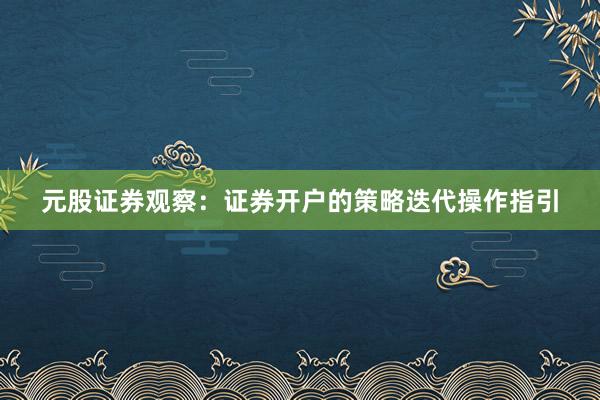元股证券观察：证券开户的策略迭代操作指引