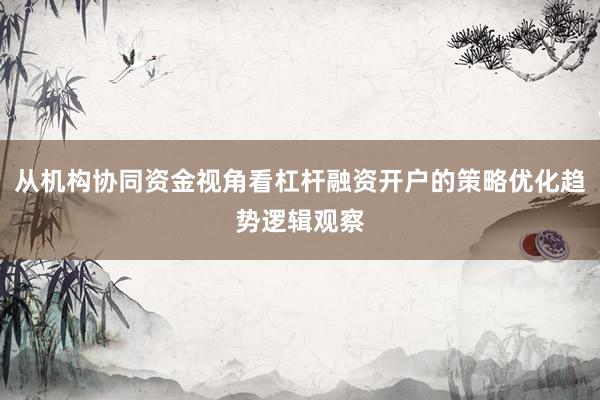 从机构协同资金视角看杠杆融资开户的策略优化趋势逻辑观察