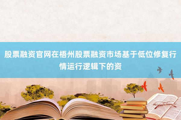 股票融资官网在梧州股票融资市场基于低位修复行情运行逻辑下的资