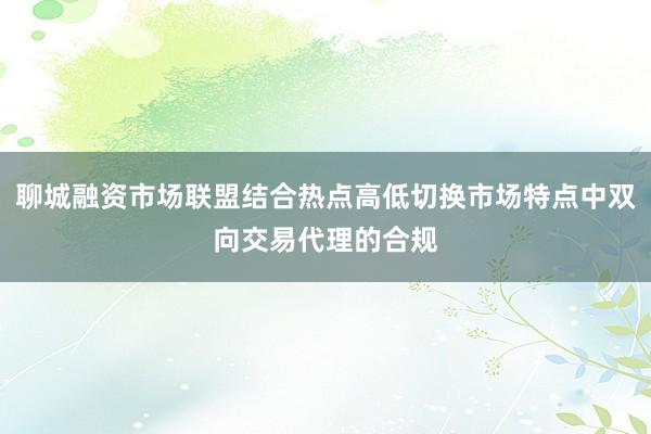 聊城融资市场联盟结合热点高低切换市场特点中双向交易代理的合规
