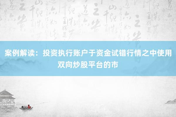 案例解读：投资执行账户于资金试错行情之中使用双向炒股平台的市