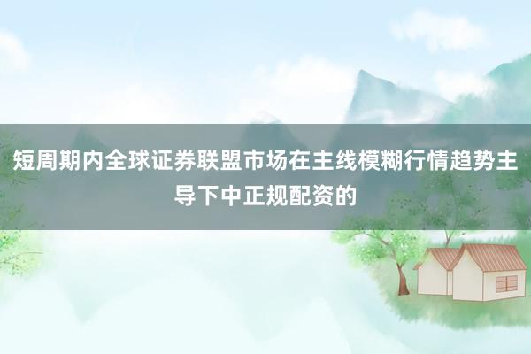 短周期内全球证券联盟市场在主线模糊行情趋势主导下中正规配资的