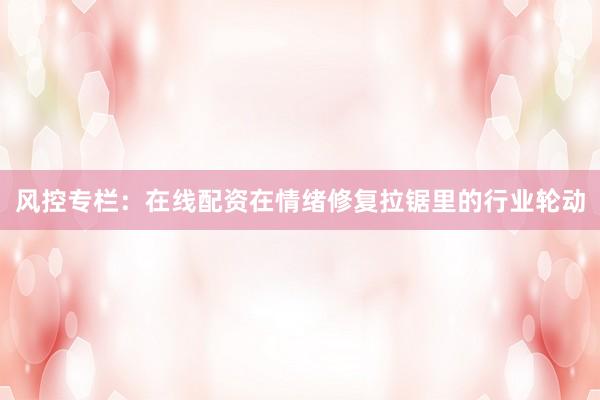 风控专栏：在线配资在情绪修复拉锯里的行业轮动