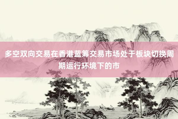 多空双向交易在香港蓝筹交易市场处于板块切换周期运行环境下的市