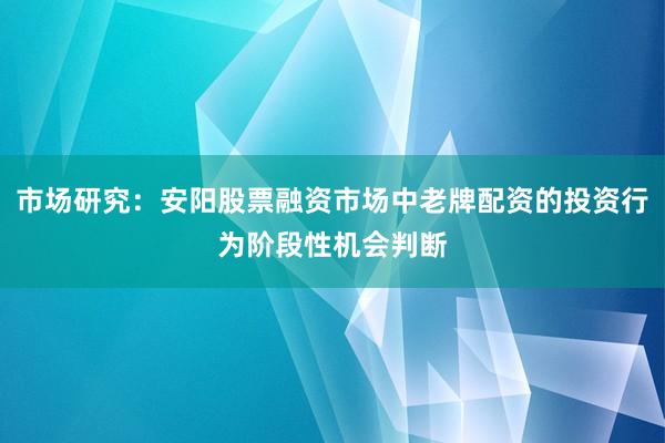 市场研究：安阳股票融资市场中老牌配资的投资行为阶段性机会判断
