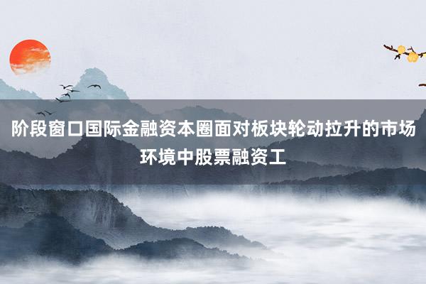 阶段窗口国际金融资本圈面对板块轮动拉升的市场环境中股票融资工