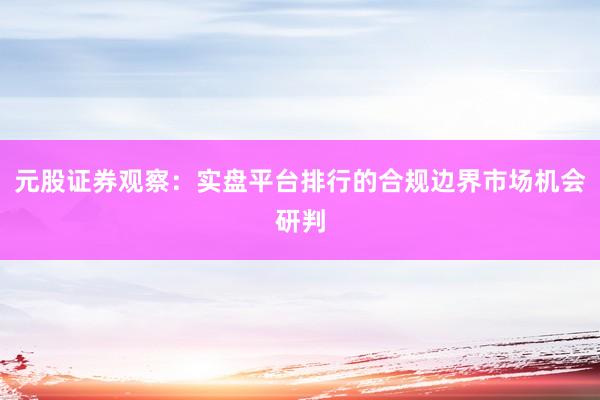 元股证券观察：实盘平台排行的合规边界市场机会研判