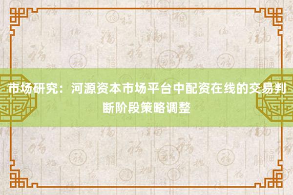 市场研究：河源资本市场平台中配资在线的交易判断阶段策略调整
