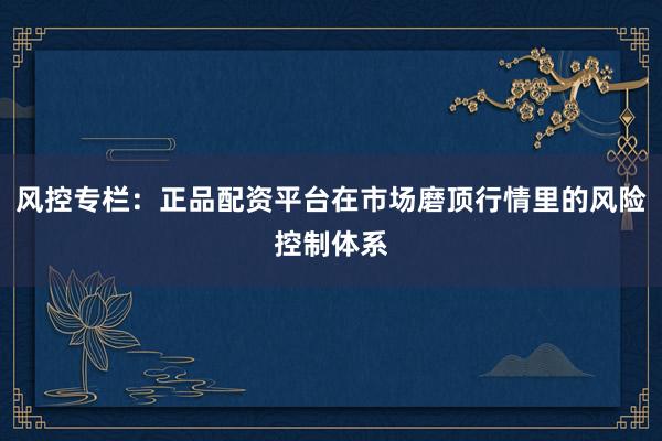 风控专栏：正品配资平台在市场磨顶行情里的风险控制体系