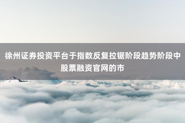 徐州证券投资平台于指数反复拉锯阶段趋势阶段中股票融资官网的市