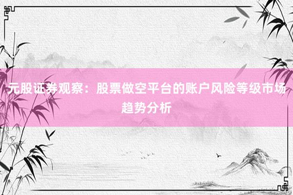 元股证券观察：股票做空平台的账户风险等级市场趋势分析