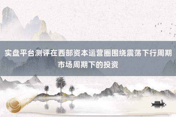实盘平台测评在西部资本运营圈围绕震荡下行周期市场周期下的投资