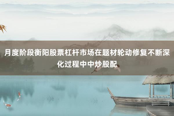 月度阶段衡阳股票杠杆市场在题材轮动修复不断深化过程中中炒股配