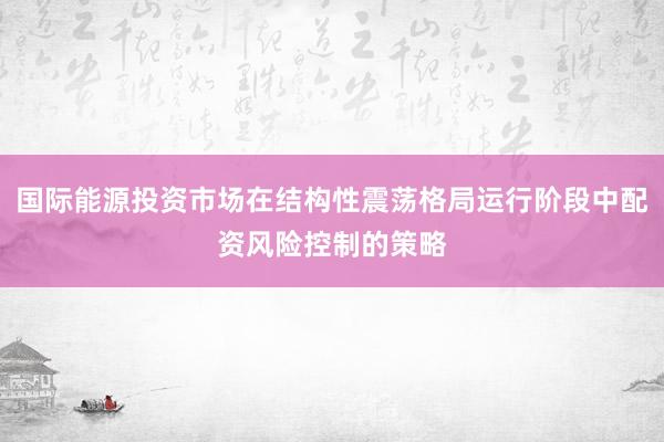 国际能源投资市场在结构性震荡格局运行阶段中配资风险控制的策略