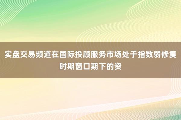 实盘交易频道在国际投顾服务市场处于指数弱修复时期窗口期下的资