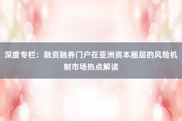 深度专栏：融资融券门户在亚洲资本圈层的风险机制市场热点解读