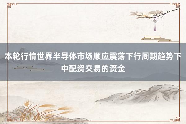 本轮行情世界半导体市场顺应震荡下行周期趋势下中配资交易的资金