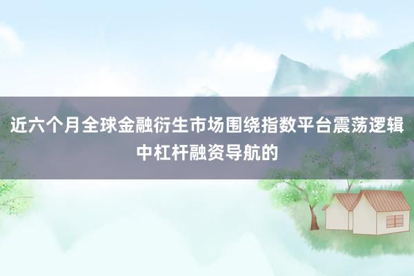 近六个月全球金融衍生市场围绕指数平台震荡逻辑中杠杆融资导航的