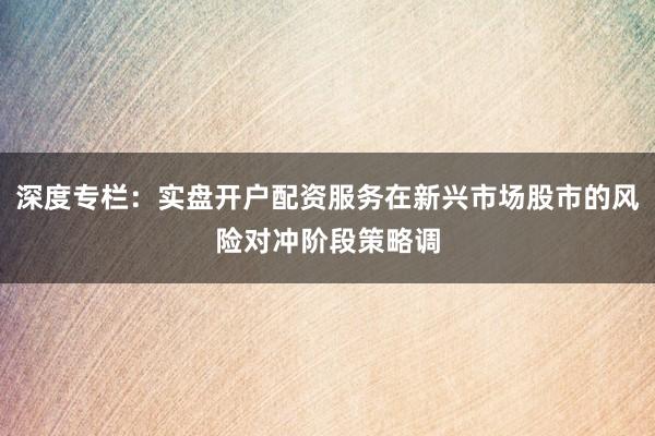 深度专栏:实盘开户配资服务在新兴市场股市的风险对冲阶段策略调