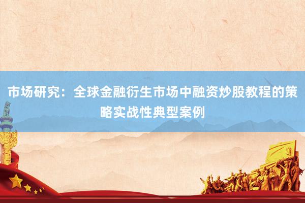市场研究：全球金融衍生市场中融资炒股教程的策略实战性典型案例