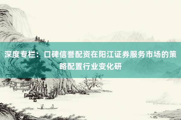 深度专栏:口碑信誉配资在阳江证券服务市场的策略配置行业变化研