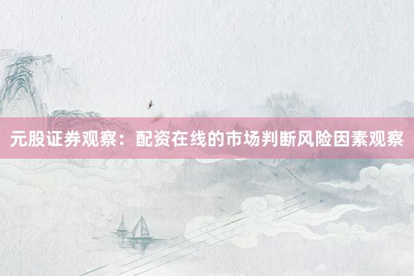 元股证券观察：配资在线的市场判断风险因素观察
