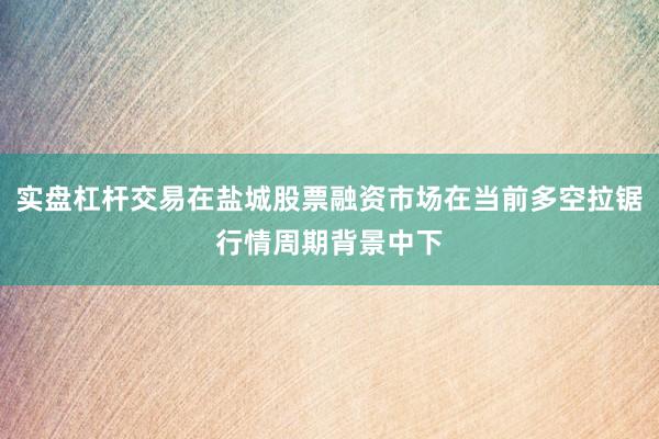 实盘杠杆交易在盐城股票融资市场在当前多空拉锯行情周期背景中下