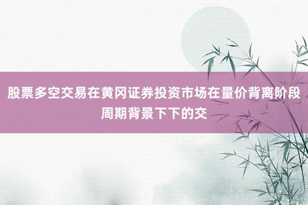 股票多空交易在黄冈证券投资市场在量价背离阶段周期背景下下的交