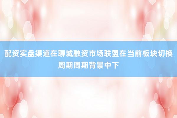 配资实盘渠道在聊城融资市场联盟在当前板块切换周期周期背景中下