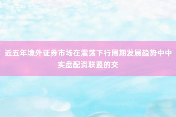 近五年境外证券市场在震荡下行周期发展趋势中中实盘配资联盟的交