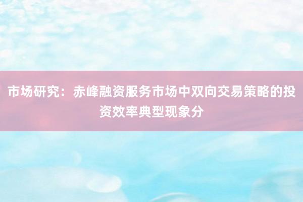 市场研究：赤峰融资服务市场中双向交易策略的投资效率典型现象分