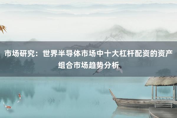 市场研究：世界半导体市场中十大杠杆配资的资产组合市场趋势分析