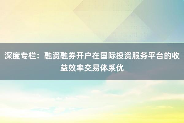 深度专栏：融资融券开户在国际投资服务平台的收益效率交易体系优